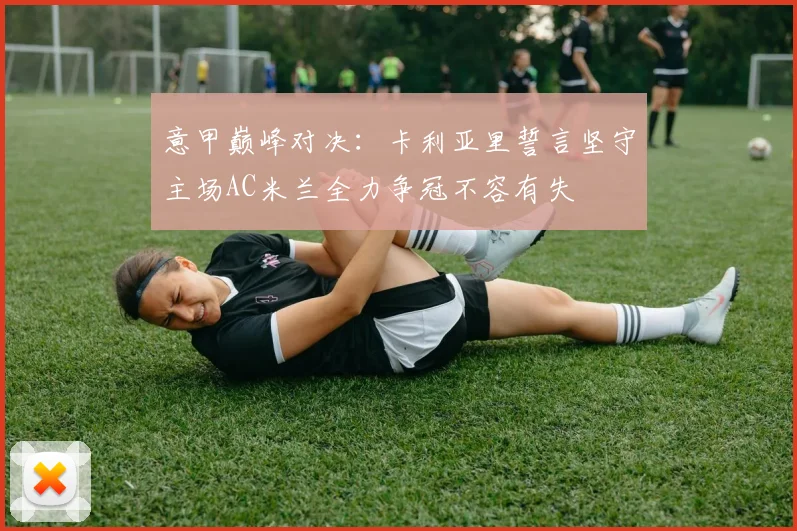 意甲巅峰对决：卡利亚里誓言坚守主场AC米兰全力争冠不容有失