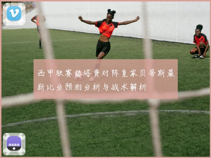 西甲联赛赫塔费对阵皇家贝蒂斯最新比分预测分析与战术解析