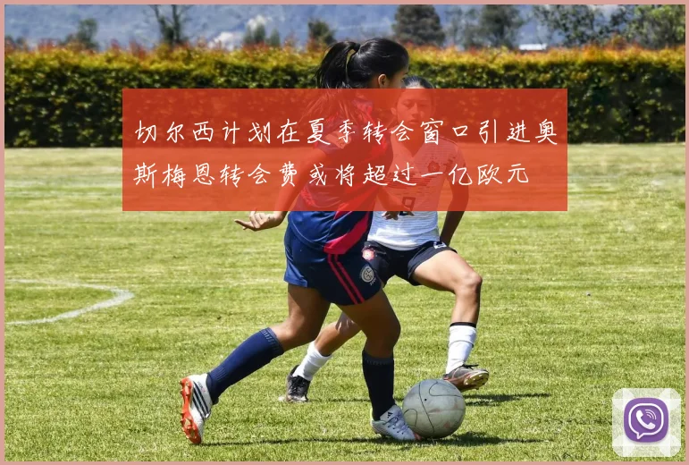 切尔西计划在夏季转会窗口引进奥斯梅恩转会费或将超过一亿欧元