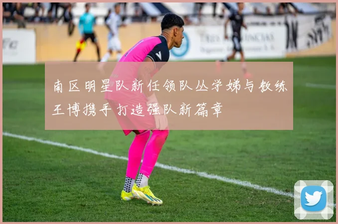 南区明星队新任领队丛学娣与教练王博携手打造强队新篇章