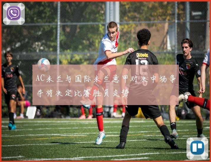AC米兰与国际米兰意甲对决中场争夺将决定比赛胜负走势