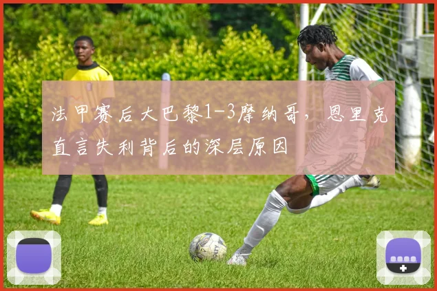 法甲赛后大巴黎1-3摩纳哥，恩里克直言失利背后的深层原因